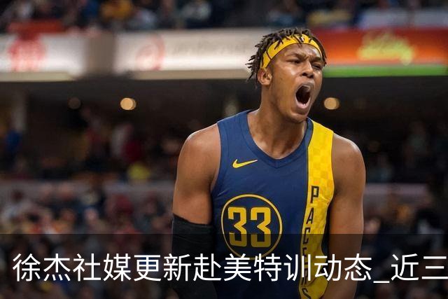 徐杰社媒更新赴美特训动态 近三次入选男篮集训均无缘正规大名单